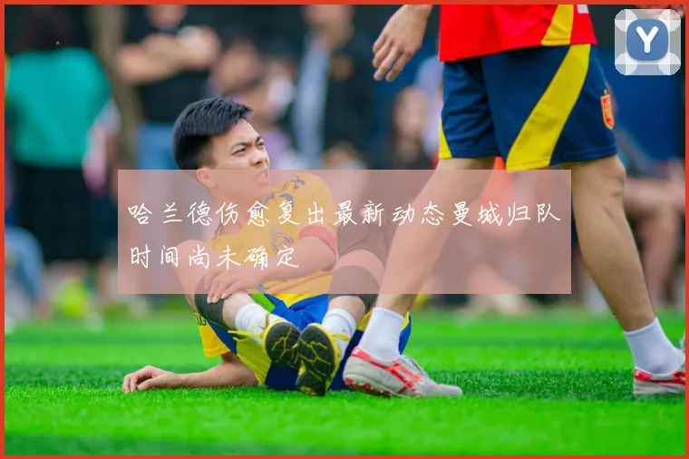 哈兰德伤愈复出最新动态曼城归队时间尚未确定