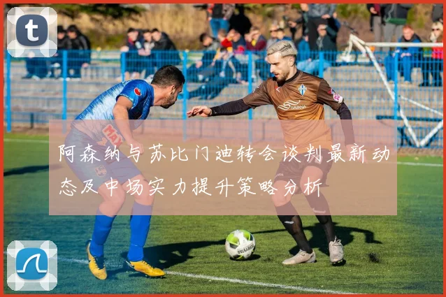 阿森纳与苏比门迪转会谈判最新动态及中场实力提升策略分析
