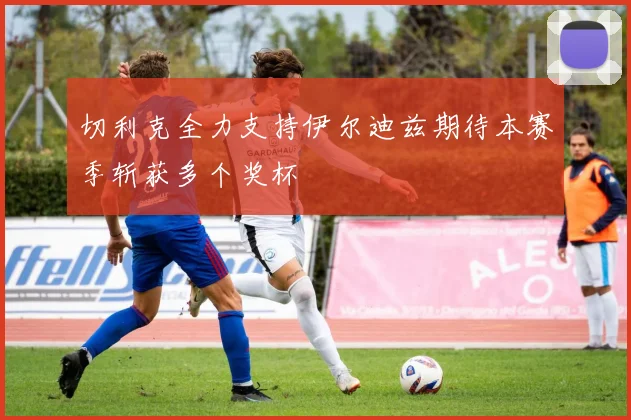切利克全力支持伊尔迪兹期待本赛季斩获多个奖杯